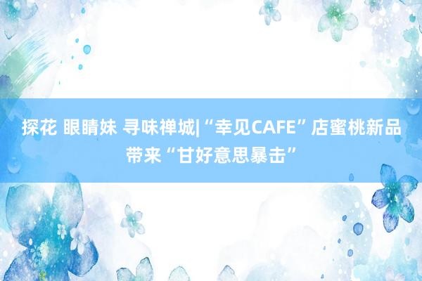 探花 眼睛妹 寻味禅城|“幸见CAFE”店蜜桃新品带来“甘好意思暴击”