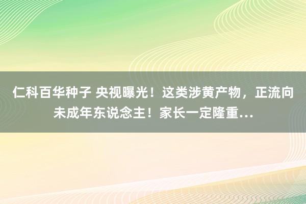 仁科百华种子 央视曝光！这类涉黄产物，正流向未成年东说念主！家长一定隆重…